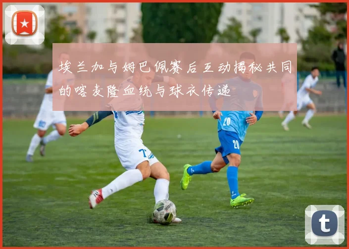 埃兰加与姆巴佩赛后互动揭秘共同的喀麦隆血统与球衣传递