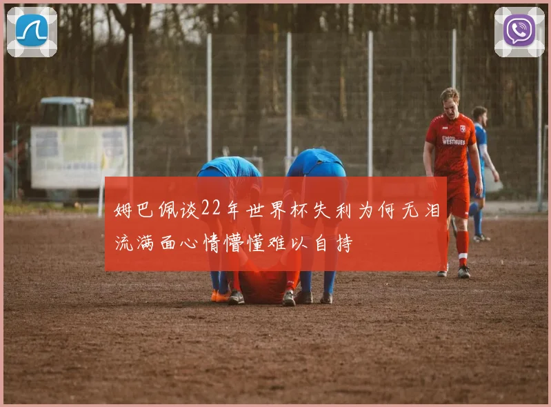 姆巴佩谈22年世界杯失利为何无泪流满面心情懵懂难以自持