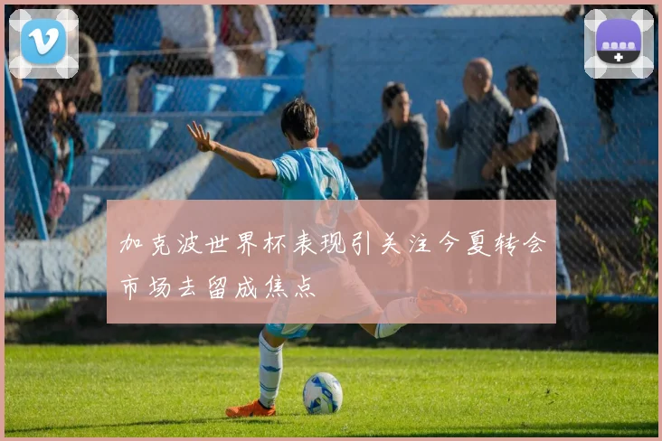 加克波世界杯表现引关注今夏转会市场去留成焦点