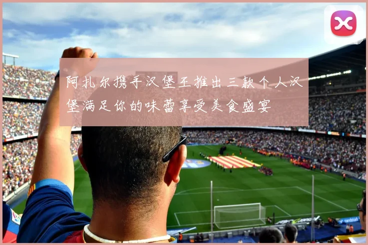阿扎尔携手汉堡王推出三款个人汉堡满足你的味蕾享受美食盛宴