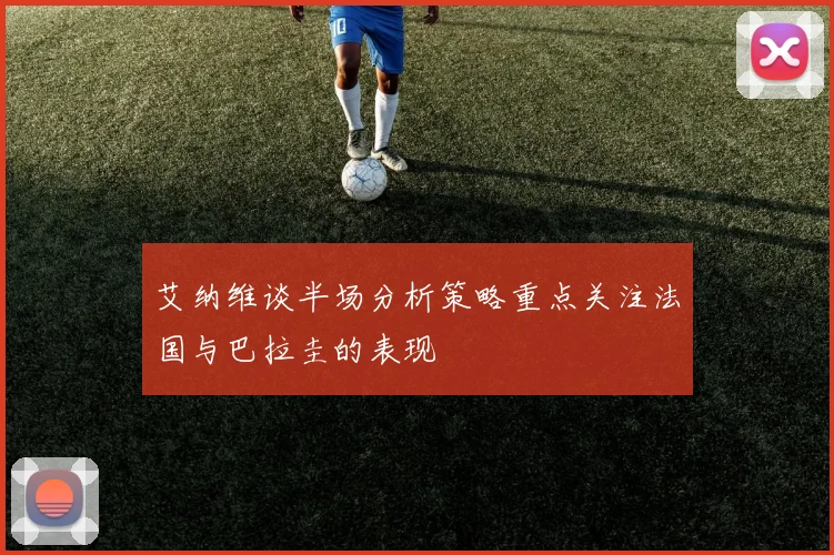 艾纳维谈半场分析策略重点关注法国与巴拉圭的表现