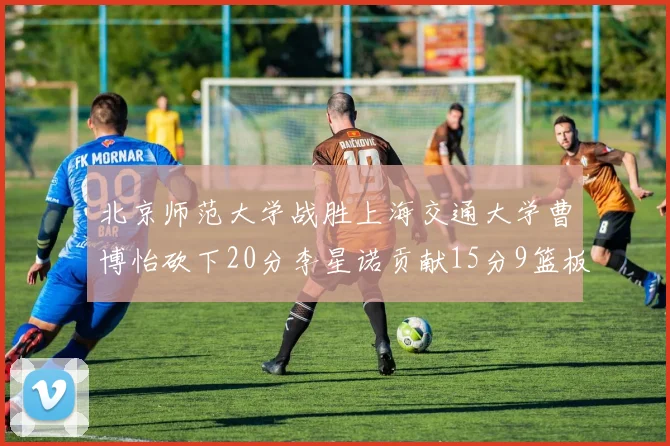 北京师范大学战胜上海交通大学曹博怡砍下20分李星诺贡献15分9篮板马天雨表现出色
