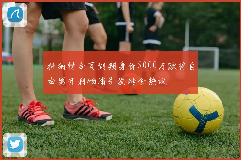 科纳特合同到期身价5000万欧将自由离开利物浦引发转会热议