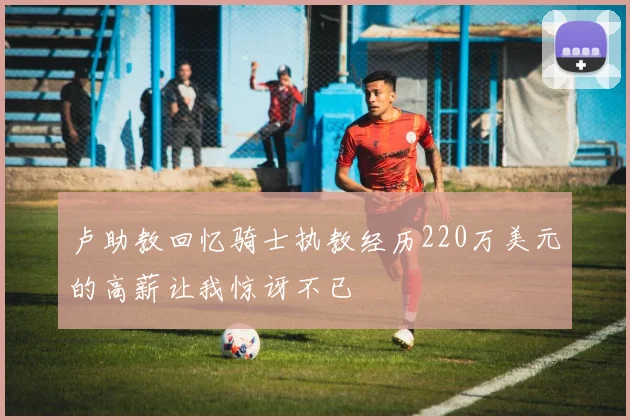卢助教回忆骑士执教经历220万美元的高薪让我惊讶不已