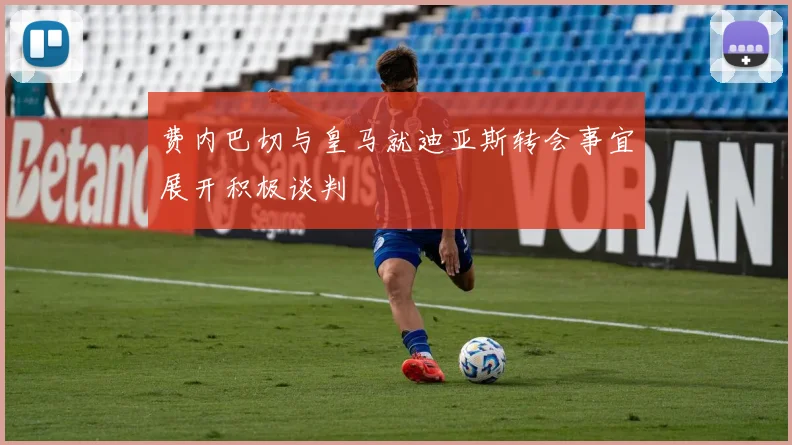 费内巴切与皇马就迪亚斯转会事宜展开积极谈判
