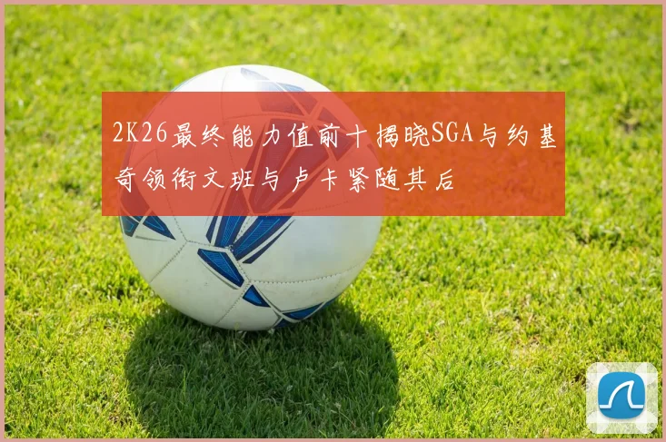 2K26最终能力值前十揭晓SGA与约基奇领衔文班与卢卡紧随其后