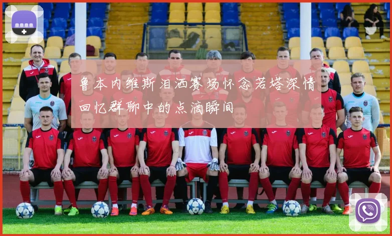 鲁本内维斯泪洒赛场怀念若塔深情回忆群聊中的点滴瞬间
