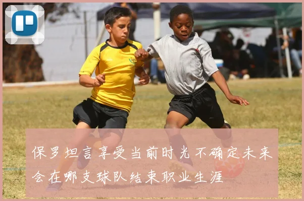 保罗坦言享受当前时光不确定未来会在哪支球队结束职业生涯