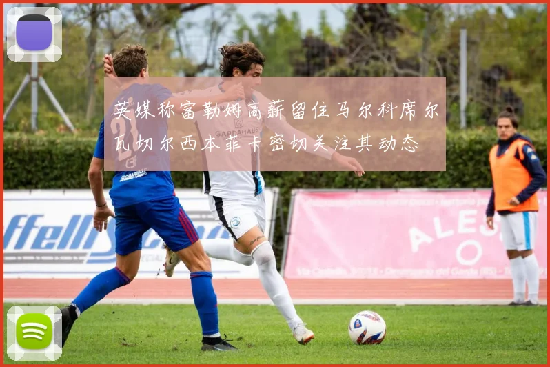 英媒称富勒姆高薪留住马尔科席尔瓦切尔西本菲卡密切关注其动态
