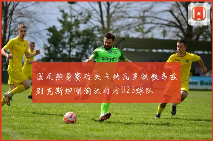国足热身赛对决卡纳瓦罗执教乌兹别克斯坦刚淘汰对方U23球队