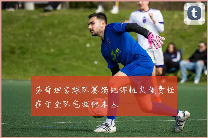 芬奇坦言球队赛场纪律性欠佳责任在于全队包括他本人