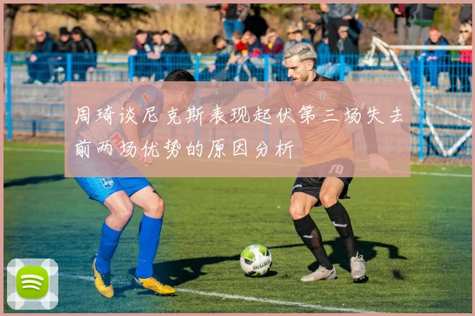 周琦谈尼克斯表现起伏第三场失去前两场优势的原因分析