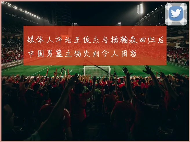 媒体人评论王俊杰与杨瀚森回归后中国男篮主场失利令人困惑