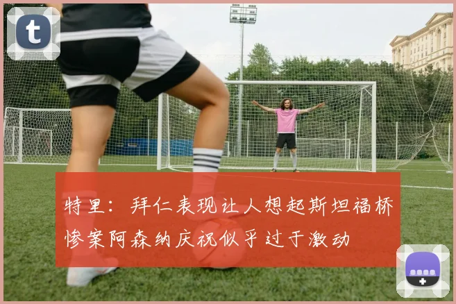 特里：拜仁表现让人想起斯坦福桥惨案阿森纳庆祝似乎过于激动