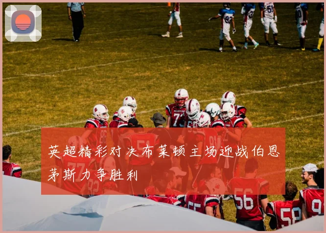 英超精彩对决布莱顿主场迎战伯恩茅斯力争胜利