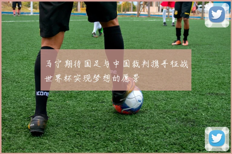 马宁期待国足与中国裁判携手征战世界杯实现梦想的愿景