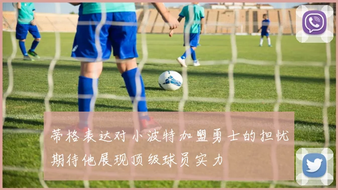 蒂格表达对小波特加盟勇士的担忧期待他展现顶级球员实力