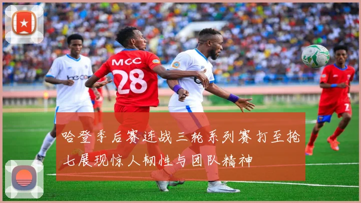 哈登季后赛连战三轮系列赛打至抢七展现惊人韧性与团队精神