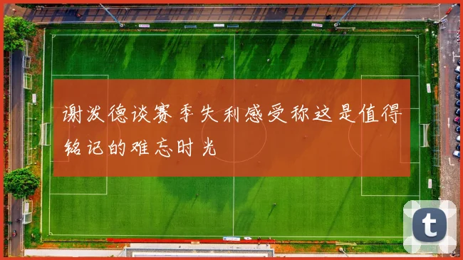 谢泼德谈赛季失利感受称这是值得铭记的难忘时光