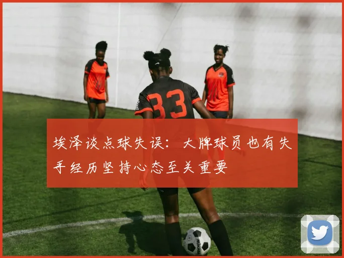埃泽谈点球失误：大牌球员也有失手经历坚持心态至关重要
