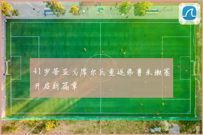 41岁蒂亚戈席尔瓦重返弗鲁米嫩塞开启新篇章