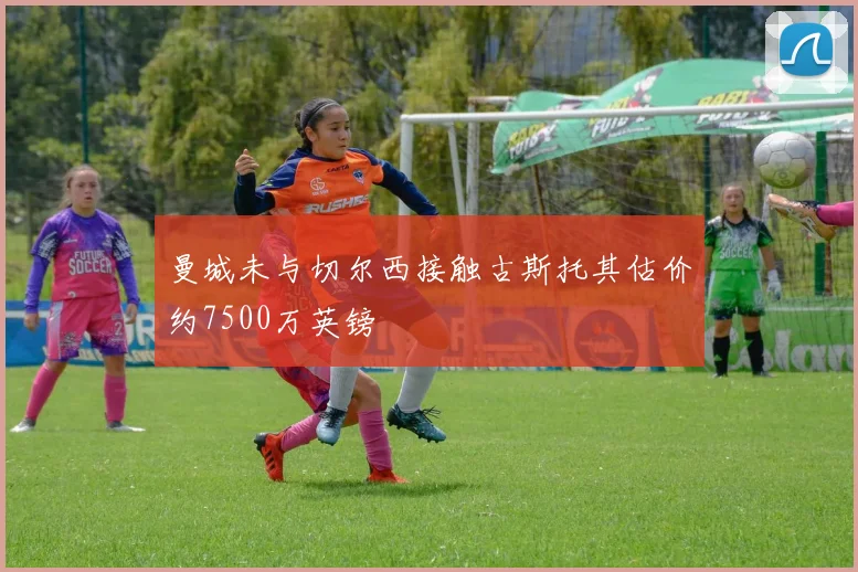 曼城未与切尔西接触古斯托其估价约7500万英镑