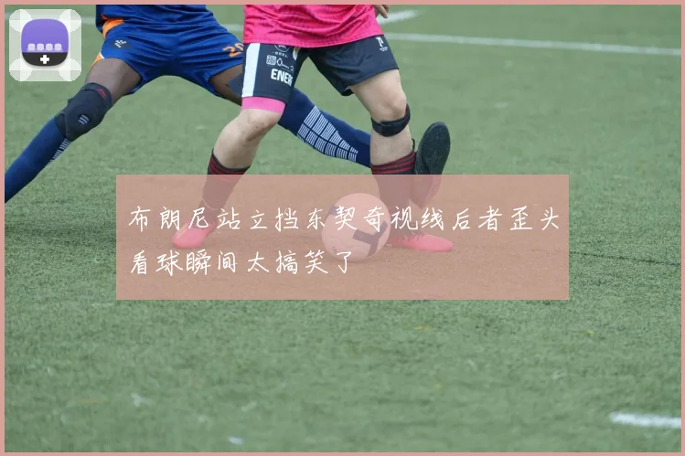 布朗尼站立挡东契奇视线后者歪头看球瞬间太搞笑了