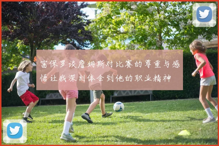 富保罗谈詹姆斯对比赛的尊重与感悟让我深刻体会到他的职业精神