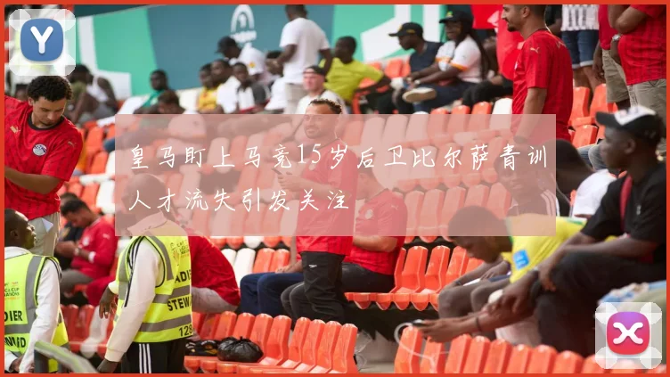 皇马盯上马竞15岁后卫比尔萨青训人才流失引发关注