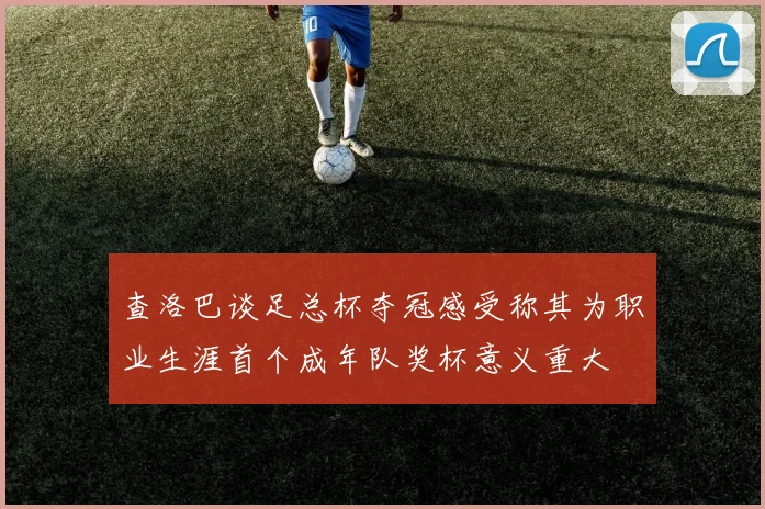查洛巴谈足总杯夺冠感受称其为职业生涯首个成年队奖杯意义重大